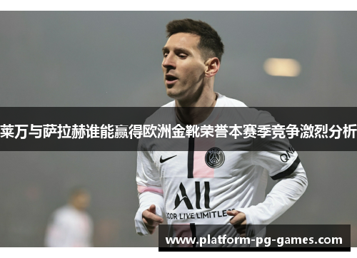 莱万与萨拉赫谁能赢得欧洲金靴荣誉本赛季竞争激烈分析